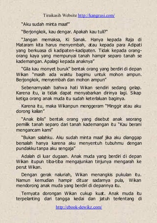 Tiraikasih Website http://kangzusi.com/
http://ebook-dewikz.com/
“Aku sudah minta maaf”
“Berjongkok, kau dengar. Apakah kau tuli?“
“Jangan memaksa, Ki Sanak. Hanya kepada Raja di
Mataram kita harus menyembah, atau kepada para Adipati
yang berkuasa di kadipaten-kadipaten. Tidak kepada orang-
orang kaya yang mempunyai tanah hampir separo tanah se
kademangan. Apalagi kepada anaknya”
“Gila kau monyet buruk“ bentak orang yang berdiri di depan
Wikan “masih ada waktu bagimu untuk mohon ampun.
Berjongkok, menyembah dan mohon ampun”
Sebenarnyalah bahwa hati Wikan sendiri sedang gelap.
Karena itu, ia tidak dapat menyabarkan dirinya lagi. Sikap
ketiga orang anak muda itu sudah keterlaluan baginya.
Karena itu, maka Wikanpun menggeram “Minggir atau aku
dorong kalian”
“Anak iblis” bentak orang yang disebut anak seorang
pemilik tanah separo dari tanah kademangan itu “Kau berani
mengancam kami”
“Bukan salahku. Aku sudah minta maaf jika aku dianggap
bersalah hanya karena aku menyentuh tubuhmu dengan
pundakku tanpa aku sengaja”
Adalah di luar dugaan. Anak muda yang berdiri di depan
Wikan itupun tiba-tiba mengajunkan tinjunya mengarah ke
perut Wikan.
Dengan gerak naluriah, Wikan menangkis pukulan itu.
Namun kemudian hampir dituar sadarnya pula, Wikan
mendorong anak muda yang berdiri di depannya itu.
Ternyata dorongan Wikan cukup kuat. Anak muda itu
terpelanting dari tangga kedai dan jatuh terlentang di
 