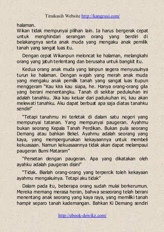 Tiraikasih Website http://kangzusi.com/
http://ebook-dewikz.com/
halaman.
Wikan tidak mempunyai pilihan lain. Ia harus bergerak cepat
untuk menghindari serangan orang yang berdiri di
belakangnya serta anak muda yang mengaku anak pemilik
tanah yang sangat luas itu.
Dengan cepat Wikanpun meloncat ke halaman, melangkahi
orang yang jatuh terlentang dan berusaha untuk bangkit itu.
Kedua orang anak muda yang lainpun segera menyusulnya
turun ke halaman. Dengan wajah yang merah anak muda
yang mengaku anak pemilik tanah yang sangat luas itupun
menggeram “Kau kira kau siapa, he. Hanya orang-orang gila
yang berani menentangku. Tanah di sekitar pedukuhan ini
adalah tanahku. Jika kau keluar dari padukuhan ini, kau akan
melewati tanahku. Aku dapat berbuat apa saja diatas tanahku
sendiri”
“Tetapi tanahmu ini terletak di dalam satu negeri yang
mempunyai tatanan. Yang mempunyai paugeran. Ayahmu
bukan seorang Kepala Tanah Perdikan. Bukan pula seorang
Demang atau bahkan Bekel. Ayahmu adalah seorang yang
kaya, yang mempergunakan kekayaannya untuk membeli
kekuasaan. Namun kekuasaannya tidak akan dapat melampaui
paugeran Bumi Mataram”
“Persetan dengan paugeran. Apa yang dikatakan oleh
ayahku adalah paugeran disini”
“Tidak. Biarlah orang-orang yang terpercik toleh kekayaan
ayahmu mengakuinya. Tetapi aku tidak”
Dalam pada itu, beberapa orang sudah mulai berkerumun.
Mereka memang merasa heran, bahwa seseorang telah berani
menentang anak seorang yang kaya raya, yang memiliki tanah
hampir separo tanah kademangan. Bahkan Ki Demang sendiri
 