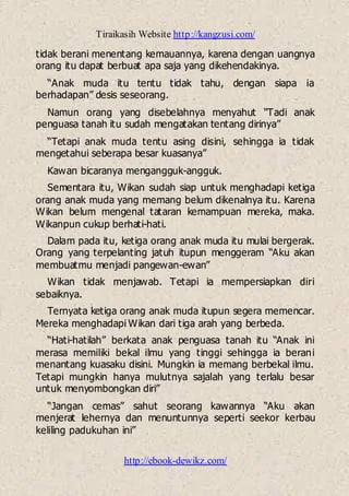Tiraikasih Website http://kangzusi.com/
http://ebook-dewikz.com/
tidak berani menentang kemauannya, karena dengan uangnya
orang itu dapat berbuat apa saja yang dikehendakinya.
“Anak muda itu tentu tidak tahu, dengan siapa ia
berhadapan” desis seseorang.
Namun orang yang disebelahnya menyahut “Tadi anak
penguasa tanah itu sudah mengatakan tentang dirinya”
“Tetapi anak muda tentu asing disini, sehingga ia tidak
mengetahui seberapa besar kuasanya”
Kawan bicaranya mengangguk-angguk.
Sementara itu, Wikan sudah siap untuk menghadapi ketiga
orang anak muda yang memang belum dikenalnya itu. Karena
Wikan belum mengenal tataran kemampuan mereka, maka.
Wikanpun cukup berhati-hati.
Dalam pada itu, ketiga orang anak muda itu mulai bergerak.
Orang yang terpelanting jatuh itupun menggeram “Aku akan
membuatmu menjadi pangewan-ewan”
Wikan tidak menjawab. Tetapi ia mempersiapkan diri
sebaiknya.
Ternyata ketiga orang anak muda itupun segera memencar.
Mereka menghadapi Wikan dari tiga arah yang berbeda.
“Hati-hatilah” berkata anak penguasa tanah itu “Anak ini
merasa memiliki bekal ilmu yang tinggi sehingga ia berani
menantang kuasaku disini. Mungkin ia memang berbekal ilmu.
Tetapi mungkin hanya mulutnya sajalah yang terlalu besar
untuk menyombongkan diri”
“Jangan cemas” sahut seorang kawannya “Aku akan
menjerat lehernya dan menuntunnya seperti seekor kerbau
keliling padukuhan ini”
 