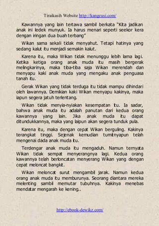 Tiraikasih Website http://kangzusi.com/
http://ebook-dewikz.com/
Kawannya yang lain tertawa sambil berkata “Kita jadikan
anak ini ledek munyuk. Ia harus menari seperti seekor kera
dengan iringan dua buah terbang”
Wikan sama sekali tidak menyahut. Tetapi hatinya yang
sedang kalut itu menjadi semakin kalut.
Karena itu, maka Wikan tidak menunggu lebih lama lagi.
Ketika ketiga orang anak muda itu masih bergerak
melingkarinya, maka tiba-tiba saja Wikan merendah dan
menyapu kaki anak muda yang mengaku anak penguasa
tanah itu.
Gerak Wikan yang tidak terduga itu tidak mampu dihindari
oleh lawannya. Demikian kaki Wikan menyapu kakinya, maka
iapun segera jatuh terlentang.
Wikan tidak menyia-nyiakan kesempatan itu. Ia sadar,
bahwa anak muda itu adalah panutan dari kedua orang
kawannya yang lain. Jika anak muda itu dapat
ditundukkannya, maka yang laipun akan segera tunduk pula.
Karena itu, maka dengan cepat Wikan berguling. Kakinya
terangkat tinggi. Sejenak kemudian tumitnyapun telah
mengenai dada anak muda itu.
Terdengar anak muda itu mengaduh. Namun ternyata
Wikan tidak sempat menyerangnya lagi. Kedua orang
kawannya telah berloncatan menyerang Wikan yang dengan
cepat meloncat bangkit.
Wikan meloncat surut mengambil jarak. Namun kedua
orang anak muda itu memburunya. Seorang diantara mereka
melenting sambil memutar tubuhnya. Kakinya menebas
mendatar mengarah ke kening..
 
