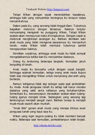 Tiraikasih Website http://kangzusi.com/
http://ebook-dewikz.com/
Tetapi Wikan dengan cepat merendahkan kepalanya,
sehingga kaki yang menyambar keningnya itu terayun tanpa
menyentuhnya.
Dalam pada itu, yang seorang tidak tinggal diam. Tubuhnya
bagaikan meluncur dengan derasnya. Kakinya terjulur
menyamping mengarah ke punggung Wikan. Tetapi Wikan
seakan-akan mempunyai mata di tengkuknya. Dengan cepat ia
meloncat menghindari serangan itu. Bahkan demikian kaki
anak muda yang tidak mengenai sasarannya itu menyentuh
tanah, maka Wikan telah memutar tubuhnya sambil
mengayunkan kakinya.
Demikian cepatnya, sehingga anak muda itu tidak sempat
mengelakkannya ketika kaki itu menyambar dadanya.
Orang itu terdorong beberapa langkah. Kemudian jatuh
berguling di tanah.
Anak muda itu berusaha untuk dengan cepat bangkit.
Sehingga sejenak kemudian, ketiga orang anak muda itupun
telah siap mengelilingi Wikan untuk menyerang dari arah yang
berbeda.
Namun ketiganya tidak lagi setegar pada saat perkelahian
itu mulai. Anak penguasa tanah itu setiap kali harus meraba
dadanya yang sakit serta nafasnya yang tertahan-tahan.
Sementara itu, kawannyapun merasakan seakan-akan tulang-
tulang iganya menjadi retak. Sedangkan yang seorang lagi
lambungnya menjadi sangat nyeri. Bahkan terasa ia menjadi
muak-muak seperti akan muntah.
“Anak iblis” geram anak muda yang merasa dirinya anak
penguasa tanah yang kaya raya itu.
Wikan yang ingin segera pulang itu tidak memberi banyak
waktu. Beberapa saat kemudian, perkelahianpun telah terjadi.
 
