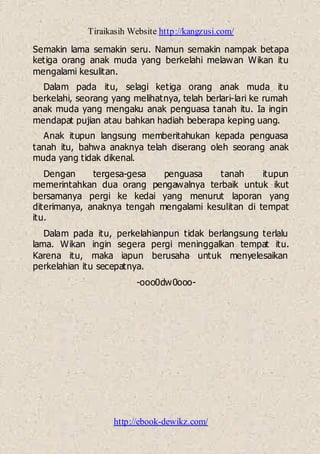 Tiraikasih Website http://kangzusi.com/
http://ebook-dewikz.com/
Semakin lama semakin seru. Namun semakin nampak betapa
ketiga orang anak muda yang berkelahi melawan Wikan itu
mengalami kesulitan.
Dalam pada itu, selagi ketiga orang anak muda itu
berkelahi, seorang yang melihatnya, telah berlari-lari ke rumah
anak muda yang mengaku anak penguasa tanah itu. Ia ingin
mendapat pujian atau bahkan hadiah beberapa keping uang.
Anak itupun langsung memberitahukan kepada penguasa
tanah itu, bahwa anaknya telah diserang oleh seorang anak
muda yang tidak dikenal.
Dengan tergesa-gesa penguasa tanah itupun
memerintahkan dua orang pengawalnya terbaik untuk ikut
bersamanya pergi ke kedai yang menurut laporan yang
diterimanya, anaknya tengah mengalami kesulitan di tempat
itu.
Dalam pada itu, perkelahianpun tidak berlangsung terlalu
lama. Wikan ingin segera pergi meninggalkan tempat itu.
Karena itu, maka iapun berusaha untuk menyelesaikan
perkelahian itu secepatnya.
-ooo0dw0ooo-
 