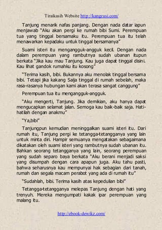 Tiraikasih Website http://kangzusi.com/
http://ebook-dewikz.com/
Tanjung menarik nafas panjang. Dengan nada datar iapun
menjawab “Aku akan pergi ke rumah bibi Sumi. Perempuan
tua yang tinggal bersamaku itu. Perempuan tua itu telah
menawarkan kepadaku untuk tinggal bersamanya”
Suami isteri itu mengangguk-angguk kecil. Dengan nada
dalam perempuan yang rambutnya sudah ubanan itupun
berkata “Jika kau mau Tanjung. Kau juga dapat tinggal disini.
Kau lihat gandok rumahku itu kosong”
“Terima kasih, bibi. Bukannya aku menolak tinggal bersama
bibi. Tetapi jika kakang Saija tinggal di rumah sebelah, maka
rasa-rasanya hubungan kami akan terasa sangat canggung”
Perempuan tua itu mengangguk-angguk.
“Aku mengerti, Tanjung. Jika demikian, aku hanya dapat
mengucapkan selamat jalan. Semoga kau baik-baik saja. Hati-
hatilah dengan anakmu”
“Ya,bibi”
Tanjungpun kemudian meninggalkan suami isteri itu. Dari
rumah itu, Tanjung pergi ke tetangga-tetangganya yang lain
untuk minta diri. Hampir semuanya mengatakan sebagaimana
dikatakan oleh suami isteri yang rambutnya sudah ubanan itu.
Bahkan seorang tetangganya yang lain, seorang perempuan
yang sudah separo baya berkata “Aku berani menjadi saksi
yang disumpah dengan cara apapun juga. Aku tahu pasti,
bahwa seharusnya kau mempunyai hak sebagian dari tanah,
rumah dan segala macam perabot yang ada di rumah itu”
“Sudahlah, bibi. Terima kasih atas kepedulian bibi”
Tetangga-tetangganya melepas Tanjung dengan hati yang
trenyuh. Mereka mengumpati kakak ipar perempuan yang
malang itu.
 