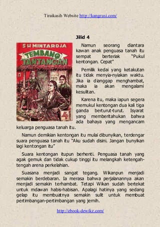 Tiraikasih Website http://kangzusi.com/
http://ebook-dewikz.com/
Jilid 4
Namun seorang diantara
kawan anak penguasa tanah itu
sempat berteriak “Pukul
kentongan. Cepat”
Pemilik kedai yang ketakutan
itu tidak menyia-nyiakan waktu.
Jika ia dianggap menghambat,
maka ia akan mengalami
kesulitan.
Karena itu, maka iapun segera
memukul kentongan dua kali tiga
ganda berturut-turut. Isyarat
yang memberitahukan bahwa
ada bahaya yang mengancam
keluarga penguasa tanah itu.
Namun demikian kentongan itu mulai dibunyikan, terdengar
suara penguasa tanah itu “Aku sudah disini. Jangan bunyikan
lagi kentongan itu”
Suara kentongan itupun berhenti. Penguasa tanah yang
agak gemuk dan tidak cukup tinggi itu melangkah ketengah-
tengah arena perkelahian.
Suasana menjadi sangat tegang. Wikanpun menjadi
semakin berdebaran. Ia merasa bahwa perjalanannya akan
menjadi semakin terhambat. Tetapi Wikan sudah bertekat
untuk mdawan habis-habisan. Apalagi hatinya yang sedang
gelap itu membuatnya semakin sulit untuk membuat
pertimbangan-pertimbangan yang jernih.
 