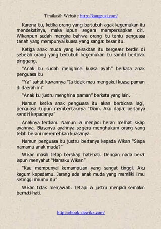 Tiraikasih Website http://kangzusi.com/
http://ebook-dewikz.com/
Karena itu, ketika orang yang bertubuh agak kegemukan itu
mendekatinya, maka iapun segera mempersiapkan diri.
Wikanpun sudah mengira bahwa orang itu tentu penguasa
tanah yang mempunyai kuasa yang sangat besar itu.
Ketiga anak muda yang kesakitan itu bergeser berdiri di
sebelah orang yang bertubuh kegemukan itu sambil bertolak
pinggang.
“Anak itu sudah menghina kuasa ayah” berkata anak
penguasa itu
“Ya” sahut kawannya “Ia tidak mau mengakui kuasa paman
di daerah ini”
“Anak itu justru menghina paman” berkata yang lain.
Namun ketika anak penguasa itu akan berbicara lagi,
penguasa itupun membentaknya “Diam. Aku dapat bertanya
sendiri kepadanya”
Anaknya terdiam. Namun ia menjadi heran melihat sikap
ayahnya. Biasanya ayahnya segera menghukum orang yang
telah berani meremehkan kuasanya.
Namun penguasa itu justru bertanya kepada Wikan “Siapa
namamu anak muda?”
Wikan masih tetap bersikap hati-hati. Dengan nada berat
iapun menyahut “Namaku Wikan”
“Kau mempunyai kemampuan yang sangat tinggi. Aku
kagum kepadamu. Jarang ada anak muda yang memiliki ilmu
setinggi ilmumu itu”
Wikan tidak menjawab. Tetapi ia justru menjadi semakin
berhati-hati.
 