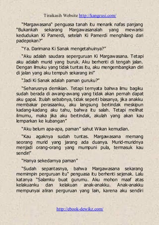 Tiraikasih Website http://kangzusi.com/
http://ebook-dewikz.com/
“Margawasana“ penguasa tanah itu menarik nafas panjang
“Bukankah sekarang Margawasanalah yang mewarisi
kedudukan Ki Pamerdi, setelah Ki Pamerdi menghilang dari
padepokan?”
“Ya. Darimana Ki Sanak mengetahuinya?”
“Aku adalah saudara seperguruan Ki Margawasana. Tetapi
aku adalah murid yang buruk. Aku berhenti di tengah jalan.
Dengan ilmuku yang tidak tuntas itu, aku mengembangkan diri
di jalan yang aku tempuh sekarang ini”
“Jadi Ki Sanak adalah paman guruku?”
“Seharusnya demikian. Tetapi ternyata bahwa ilmu bagiku
sudah berada di awang-awang yang tidak akan pernah dapat
aku gapai. Itulah sebabnya, tidak seperti biasanya, jika anakku
membakar perasaanku, aku langsung bertindak meskipun
kadang-kadang aku tahu, bahwa itu salah. Tetapi melihat
ilmumu, maka jika aku bertindak, akulah yang akan kau
lemparkan ke kubangan”
“Aku belum apa-apa, paman” sahut Wikan kemudian.
“Kau agaknya sudah tuntas. Margawasana memang
seorang murid yang jarang ada duanya. Murid-muridnya
menjadi orang-orang yang mumpuni pula, termasuk kau
sendiri”
“Hanya sekedarnya paman”
“Sudah sepantasnya, bahwa Margawasana sekarang
memimpin perguruan itu“ penguasa itu berhenti sejenak. Lalu
katanya “Salamku buat gurumu. Aku mohon maaf atas
kelakuanku dan kelakuan anak-anakku. Anak-anakku
mempunyai aliran perguruan yang lain, karena aku sendiri
 