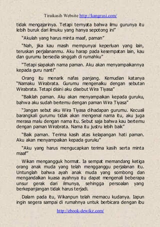 Tiraikasih Website http://kangzusi.com/
http://ebook-dewikz.com/
tidak mengajarinya. Tetapi ternyata bahwa ilmu gurunya itu
lebih buruk dari ilmuku yang hanya sepotong ini”
“Akulah yang harus minta maaf, paman”
“Nah, jika kau masih mempunyai keperluan yang lain,
teruskan perjalananmu. Aku harap pada kesempatan lain, kau
dan gurumu bersedia singgah di rumahku”
“Tetapi siapakah nama paman. Aku akan menyampaikannya
kepada guru nanti”
Orang itu menarik nafas panjang. Kemudian katanya
“Namaku Wirabrata. Gurumu mengenalku dengan sebutan
Wirabrata. Tetapi disini aku disebut Wira Tiyasa”
“Baiklah paman. Aku akan menyampaikan kepada guruku,
bahwa aku sudah bertemu dengan paman Wira Tiyasa”
“Jangan sebut aku Wira Tiyasa dihadapan gurumu. Kecuali
barangkali gurumu tidak akan mengenal nama itu, aku juga
merasa malu dengan nama itu. Sebut saja bahwa kau bertemu
dengan paman Wirabrata. Nama itu justru lebih baik”
“Baik paman. Terima kasih atas kelapangan hati paman.
Aku akan menyampaikan kepada guruku”
“Aku yang harus mengucapkan terima kasih serta minta
maaf”
Wikan mengangguk hormat. Ia sempat memandang ketiga
orang anak muda yang telah mengganggu perjalanan itu.
Untunglah bahwa ayah anak muda yang sombong dan
mengandalkan kuasa ayahnya itu dapat mengenali beberapa
unsur gerak dari ilmunya, sehingga persoalan yang
berkepanjangan tidak harus terjadi.
Dalam pada itu, Wikanpun telah memacu kudanya. Iapun
ingin segera sampai di rumahnya untuk berbicara dengan ibu
 
