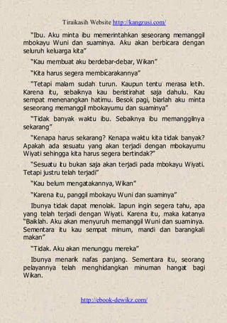 Tiraikasih Website http://kangzusi.com/
http://ebook-dewikz.com/
“Ibu. Aku minta ibu memerintahkan seseorang memanggil
mbokayu Wuni dan suaminya. Aku akan berbicara dengan
seluruh keluarga kita”
“Kau membuat aku berdebar-debar, Wikan”
“Kita harus segera membicarakannya”
“Tetapi malam sudah turun. Kaupun tentu merasa letih.
Karena itu, sebaiknya kau beristirahat saja dahulu. Kau
sempat menenangkan hatimu. Besok pagi, biarlah aku minta
seseorang memanggil mbokayumu dan suaminya”
“Tidak banyak waktu ibu. Sebaiknya ibu memanggilnya
sekarang”
“Kenapa harus sekarang? Kenapa waktu kita tidak banyak?
Apakah ada sesuatu yang akan terjadi dengan mbokayumu
Wiyati sehingga kita harus segera bertindak?”
“Sesuatu itu bukan saja akan terjadi pada mbokayu Wiyati.
Tetapi justru telah terjadi”
“Kau belum mengatakannya, Wikan”
“Karena itu, panggil mbokayu Wuni dan suaminya”
Ibunya tidak dapat menolak. Iapun ingin segera tahu, apa
yang telah terjadi dengan Wiyati. Karena itu, maka katanya
“Baiklah. Aku akan menyuruh memanggil Wuni dan suaminya.
Sementara itu kau sempat minum, mandi dan barangkali
makan”
“Tidak. Aku akan menunggu mereka”
Ibunya menarik nafas panjang. Sementara itu, seorang
pelayannya telah menghidangkan minuman hangat bagi
Wikan.
 