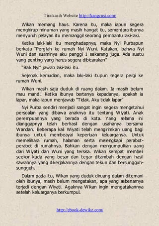 Tiraikasih Website http://kangzusi.com/
http://ebook-dewikz.com/
Wikan memang haus. Karena itu, maka iapun segera
menghirup minuman yang masih hangat itu, sementara ibunya
menyuruh pelayan itu memanggil seorang pembantu laki-laki.
Ketika laki-laki itu menghadapnya, maka Nyi Purbapun
berkata “Pergilah ke rumah Nyi Wuni. Katakan, bahwa Nyi
Wuni dan suaminya aku panggi 1 sekarang juga. Ada suatu
yang penting yang harus segera dibicarakan”
“Baik Nyi” jawab laki-laki itu.
Sejenak kemudian, maka laki-laki itupun segera pergi ke
rumah Wuni.
Wikan masih saja duduk di ruang dalam. Ia masih belum
mau mandi. Ketika ibunya bertanya kepadanya, apakah ia
lapar, maka iapun menjawab “Tidak. Aku tidak lapar”
Nyi Purba sendiri menjadi sangat ingin segera mengetahui
persoalan yang dibawa anaknya itu tentang Wiyati. Anak
perempuannya yang berada di kota. Yang selama ini
dianggapnya telah berhasil dengan usahanya bersama
Wandan. Beberapa kali Wiyati telah mengirimkan uang bagi
ibunya untuk membeayai keperluan keluarganya. Untuk
memelihara rumah, halaman serta melengkapi perabot-
perabot di rumahnya. Bahkan dengan mengumpulkan uang
dari Wiyati dan Wuni yang tersisa. Wikan sempat membeli
seekor kuda yang besar dan tegar ditambah dengan hasil
sawahnya yang dikerjakannya dengan tekun dan bersungguh-
sungguh.
Dalam pada itu, Wikan yang duduk diruang dalam ditemani
oleh ibunya, masih belum mengatakan, apa yang sebenarnya
terjadi dengan Wiyati. Agaknya Wikan ingin mengatakannya
setelah keluarganya berkumpul.
 
