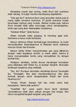 Tiraikasih Website http://kangzusi.com/
http://ebook-dewikz.com/
Menjelang wayah sepi uwong, maka Wuni dan suaminya
telah datang. Di wajah mereka membayang kegelisahan.
“Ada apa ibu?“ bertanya Wuni yang kemudian duduk pula di
ruang dalam bersama suaminya. Di getiar suaranya terasa
kecemasan hatinya yang tersirat. Bahkan terasa pula, bahwa
Wuni menjadi tidak sabar menunggu untuk mendengarkan,
berita apa yang akan disampaikan kepadanya.
“Katakan Wikan” desis ibunya.
Wikan menarik nafas panjang. Ia memang agak sulit.
Darimana ia harus mulai berbicara.
Namun akhirnya Wikan berhasil juga memulainya. Ia mulai
menceriterakan keberadaannya di Mataram serta usahanya
mencari Wiyati dan Wandan.
Namun ketika Wikan menceriterakan apa yang dilihatnya
dengan mata kepalanya sendiri, ia masih sadar, bahwa ia
harus menyampaikan berita yang menyakitkan itu dengan
berhati-hati.
Meskipun demikian, ketika ibunya mendengar kenyataan
yang dikatakan oleh Wikan itu, ia sempat menjerit. Kemudian
terdengar tangisnya yang meledak.
“Ibu, ibu“ Wunipun kemudian mendekap ibunya “tenanglah
ibu. Tenanglah. Kita akan membicarakannya. Kita akan
berbuat sesuatu untuk mengentaskan Wiyati dari dunia
hitamnya itu”
“Wiyati, Wiyati. Sampai hati kau nodai nama baik
keluargamu. Nama baik ayahmu”
“Sudahlah ibu“ suara suami Wuni berat menekan
“persoalannya tidak akan selesai dengan kita tangisi. Kita
harus mengambil langkah-langkah yang jelas”
 