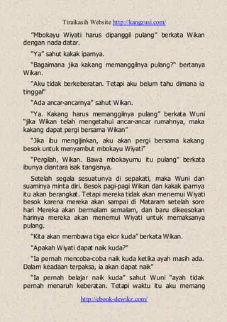 Tiraikasih Website http://kangzusi.com/
http://ebook-dewikz.com/
”Mbokayu Wiyati harus dipanggil pulang” berkata Wikan
dengan nada datar.
“Ya” sahut kakak iparnya.
“Bagaimana jika kakang memanggilnya pulang?“ bertanya
Wikan.
“Aku tidak berkeberatan. Tetapi aku belum tahu dimana ia
tinggal”
“Ada ancar-ancarnya” sahut Wikan.
“Ya. Kakang harus memanggilnya pulang” berkata Wuni
“jika Wikan telah mengetahui ancar-ancar rumahnya, maka
kakang dapat pergi bersama Wikan”
“Jika ibu mengijinkan, aku akan pergi bersama kakang
besok untuk menyambut mbokayu Wiyati”
“Pergilah, Wikan. Bawa mbokayumu itu pulang” berkata
ibunya diantara isak tangisnya.
Setelah segala sesuatunya di sepakati, maka Wuni dan
suaminya minta diri. Besok pagi-pagi Wikan dan kakak iparnya
itu akan berangkat. Tetapi mereka tidak akan menemui Wiyati
besok karena mereka akan sampai di Mataram setelah sore
hari Mereka akan bermalam semalam, dan baru dikeesokan
harinya mereka akan menemui Wiyati untuk memaksanya
pulang.
“Kita akan membawa tiga ekor kuda” berkata Wikan.
“Apakah Wiyati dapat naik kuda?“
“Ia pernah mencoba-coba naik kuda ketika ayah masih ada.
Dalam keadaan terpaksa, ia akan dapat naik”
“Ia pernah belajar naik kuda” sahut Wuni “ayah tidak
pernah menaruh keberatan. Tetapi waktu itu aku memang
 