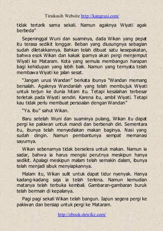 Tiraikasih Website http://kangzusi.com/
http://ebook-dewikz.com/
tidak tertarik sama sekali. Namun agaknya Wiyati agak
berbeda”
Sepeninggal Wuni dan suaminya, dada Wikan yang pepat
itu terasa sedikit longgar. Beban yang diusungnya sebagian
sudah diletakkannya. Bahkan telah dibuat satu kesepakatan,
bahwa esok Wikan dan kakak iparnya akan pergi menjemput
Wiyati ke Mataram. Kota yang semula membangun harapan
bagi kehidupan yang lebih baik. Namun yang ternyata telah
membawa Wiyati ke jalan sesat.
“Jangan urusi Wandan” berkata ibunya “Wandan memang
bersalah. Agaknya Wandanlah yang telah membujuk Wiyati
untuk terjun ke dunia hitam itu. Tetapi kesalahan terbesar
terletak pada Wiyati sendiri. Karena itu, ambil Wiyati. Tetapi
kau tidak perlu membuat persoalan dengan Wandan”
“Ya. ibu” sahut Wikan.
Baru setelah Wuni dan suaminya pulang, Wikan itu dapat
pergi ke pakiwan untuk mandi dan berbenah diri. Sementara
itu, ibunya telah menyediakan makan baginya. Nasi yang
sudah dingin. Namun pembantunya sempat memanasi
sayurnya.
Wikan sebenarnya tidak berselera untuk makan. Namun ia
sadar, bahwa ia harus mengisi perutnya meskipun hanya
sedikit. Apalagi meskipun malam telah semakin dalam, ibunya
telah menjadi sibuk menyiapkannya.
Malam itu, Wikan sulit untuk dapat tidur nyenyak. Hanya
kadang-kadang saja ia telah terlena. Namun kemudian
matanya telah terbuka kembali. Gambaran-gambaran buruk
telah bermain di kepalanya.
Pagi pagi sekali Wikan telah bangun. Iapun segera pergi ke
pakiwan dan bersiap untuk pergi ke Mataram.
 