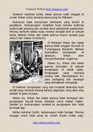 Tiraikasih Website http://kangzusi.com/
http://ebook-dewikz.com/
Sebelum matahari terbit, kakak iparnya telah singgah di
rumah Wikan untuk bersama-sama pergi ke Mataram.
Keduanya tidak menjumpai hambatan yang berarti di
perjalanan. Keduanyapun melarikan kuda mereka melintasi
bulak-bulak panjang dan pendek serta padukuhan-padukuhan.
Mereka berhenti ketika kuda mereka menjadi letih di sebuah
kedai. Bahkan Wikan dan kakak iparnya itupun sempat juga
minum dan makan di kedai itu.
Di Mataram Wikan dan kakak
iparnya tidak singgah dirumah Ki
Tumenggung Reksaniti. Bahkan
seandainya berpapasan di
jalanpun, Wikan akan
menyembunyikan wajahnya.
Malam itu, Wikan dan kakak
iparnya bermalam di sebuah
penginapan di dekat pasar.
Penginapan yang memang
kurang baik. Dipenginapan itu,
para pedagang dan saudagar
yang kemalaman menginap.
Di halaman penginapan yang luas terdapat beberapa buah
pedati yang memuat barang-barang dagangan yang akan atau
setelah di gelar di pasar.
Malam itu, Wikan dan kakak iparnya tidak beringsut dari
penginapan kecuali keluar sebentar untuk makan malam.
Setelah itu keduanyapun kembali ke penginapan dan tidak
beranjak lagi.
Ketika matahari terbit, keduanyapun telah bersiap. Mereka
sengaja untuk tidak pergi ke rumah Wiyati terlalu pagi.
 