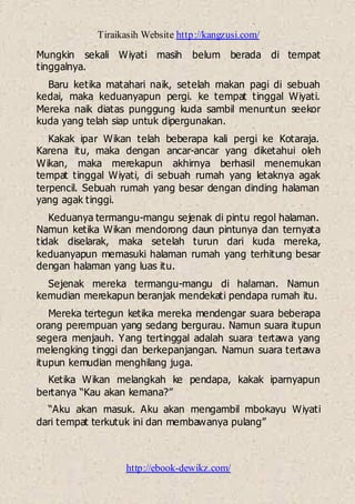Tiraikasih Website http://kangzusi.com/
http://ebook-dewikz.com/
Mungkin sekali Wiyati masih belum berada di tempat
tinggalnya.
Baru ketika matahari naik, setelah makan pagi di sebuah
kedai, maka keduanyapun pergi. ke tempat tinggal Wiyati.
Mereka naik diatas punggung kuda sambil menuntun seekor
kuda yang telah siap untuk dipergunakan.
Kakak ipar Wikan telah beberapa kali pergi ke Kotaraja.
Karena itu, maka dengan ancar-ancar yang diketahui oleh
Wikan, maka merekapun akhirnya berhasil menemukan
tempat tinggal Wiyati, di sebuah rumah yang letaknya agak
terpencil. Sebuah rumah yang besar dengan dinding halaman
yang agak tinggi.
Keduanya termangu-mangu sejenak di pintu regol halaman.
Namun ketika Wikan mendorong daun pintunya dan ternyata
tidak diselarak, maka setelah turun dari kuda mereka,
keduanyapun memasuki halaman rumah yang terhitung besar
dengan halaman yang luas itu.
Sejenak mereka termangu-mangu di halaman. Namun
kemudian merekapun beranjak mendekati pendapa rumah itu.
Mereka tertegun ketika mereka mendengar suara beberapa
orang perempuan yang sedang bergurau. Namun suara itupun
segera menjauh. Yang tertinggal adalah suara tertawa yang
melengking tinggi dan berkepanjangan. Namun suara tertawa
itupun kemudian menghilang juga.
Ketika Wikan melangkah ke pendapa, kakak iparnyapun
bertanya “Kau akan kemana?”
“Aku akan masuk. Aku akan mengambil mbokayu Wiyati
dari tempat terkutuk ini dan membawanya pulang”
 