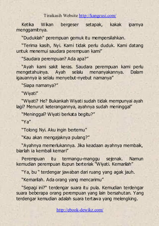 Tiraikasih Website http://kangzusi.com/
http://ebook-dewikz.com/
Ketika Wikan bergeser setapak, kakak iparnya
menggamitnya.
“Duduklah“ perempuan gemuk itu mempersilahkan.
“Terima kasih, Nyi. Kami tidak perlu duduk. Kami datang
untuk menemui saudara perempuan kami”
“Saudara perempuan? Ada apa?”
“Ayah kami sakit keras. Saudara perempuan kami perlu
mengetahuinya. Ayah selalu menanyakannya. Dalam
igauannya ia selalu menyebut-nyebut namanya”
“Siapa namanya?”
“Wiyati”
“Wiyati? He? Bukankah Wiyati sudah tidak mempunyai ayah
lagi? Menurut keterangannya, ayahnya sudah meninggal”
“Meninggal? Wiyati berkata begitu?”
“Ya”
“Tolong Nyi. Aku ingin bertemu”
“Kau akan mengajaknya pulang?”
“Ayahnya memerlukannya. Jika keadaan ayahnya membaik,
biarlah ia kembali kemari”
Perempuan itu termangu-manggu sejenak. Namun
kemudian perempuan itupun berteriak “Wiyati. Kemarilah”
“Ya, bu “ terdengar jawaban dari ruang yang agak jauh.
“Kemarilah. Ada orang yang mencarimu”
“Sepagi ini?“ terdengar suara itu pula. Kemudian terdengar
suara beberapa orang perempuan yang lain bersahutan. Yang
terdengar kemudian adalah suara tertawa yang melengking.
 