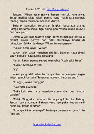 Tiraikasih Website http://kangzusi.com/
http://ebook-dewikz.com/
Jantung Wikan rasa-rasanya hampir rontok karenanya.
Tetapi melihat sikap kakak iparnya yang masih saja nampak
tenang, Wikan mencoba menahan dirinya.
Sejenak kemudian terdengar langkah beberapa orang.
Hampir bersama-sama, tiga orang perempuan muda muncul
dari balik pintu.
Darah Wiyati rasa-rasanya telah berhenti mengalir ketika ia
melihat kakak iparnya dan adik laki-lakinya berdiri di
pringgitan. Bahkan terdengar Wikan itu menggeram.
“Kakak” desis Wiyati “Wikan”
Wikan tidak dapat menahan diri lagi. Dengan nada tinggi
iapun berkata “Kita pulang sekarang”
Namun kakak iparnya segera menyahut “Ayah sakit keras”
“Ayah?“ bertanya Wiyati.
“Ya”
Wikan yang tidak sabar itu menyambar pergelangan tangan
Wiyati sambi! berkata “Sekarang mbokayu harus pulang”
“Tunggu, Wikan. Tunggu”
“Apa yang ditunggu”
“Bukankah aku harus membawa selembar dua lembar
pakaian”
“Tidak. Tinggalkan semua milikmu yang kotor itu. Pulang.
Jangan bawa apa-apa. Pakaian yang kau pakai itupun nanti
harus kau bakar di rumah”
“Ada apa ini sebenarnya?“ bertanya perempuan gemuk itu
“ada apa?”
 