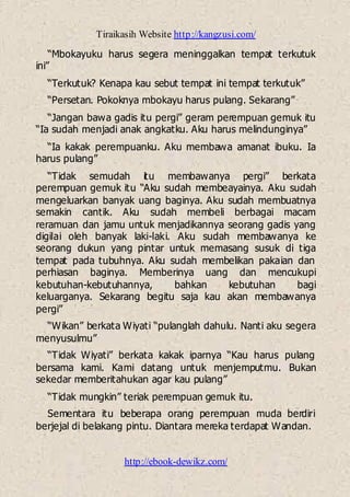 Tiraikasih Website http://kangzusi.com/
http://ebook-dewikz.com/
“Mbokayuku harus segera meninggalkan tempat terkutuk
ini”
“Terkutuk? Kenapa kau sebut tempat ini tempat terkutuk”
“Persetan. Pokoknya mbokayu harus pulang. Sekarang”
“Jangan bawa gadis itu pergi” geram perempuan gemuk itu
“Ia sudah menjadi anak angkatku. Aku harus melindunginya”
“Ia kakak perempuanku. Aku membawa amanat ibuku. Ia
harus pulang”
“Tidak semudah itu membawanya pergi” berkata
perempuan gemuk itu “Aku sudah membeayainya. Aku sudah
mengeluarkan banyak uang baginya. Aku sudah membuatnya
semakin cantik. Aku sudah membeli berbagai macam
reramuan dan jamu untuk menjadikannya seorang gadis yang
digilai oleh banyak laki-laki. Aku sudah membawanya ke
seorang dukun yang pintar untuk memasang susuk di tiga
tempat pada tubuhnya. Aku sudah membelikan pakaian dan
perhiasan baginya. Memberinya uang dan mencukupi
kebutuhan-kebutuhannya, bahkan kebutuhan bagi
keluarganya. Sekarang begitu saja kau akan membawanya
pergi”
“Wikan” berkata Wiyati “pulanglah dahulu. Nanti aku segera
menyusulmu”
“Tidak Wiyati” berkata kakak iparnya “Kau harus pulang
bersama kami. Kami datang untuk menjemputmu. Bukan
sekedar memberitahukan agar kau pulang”
“Tidak mungkin” teriak perempuan gemuk itu.
Sementara itu beberapa orang perempuan muda berdiri
berjejal di belakang pintu. Diantara mereka terdapat Wandan.
 