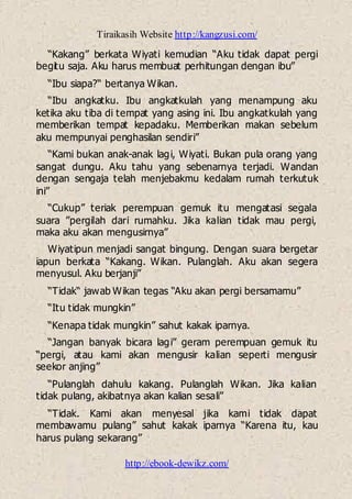 Tiraikasih Website http://kangzusi.com/
http://ebook-dewikz.com/
“Kakang” berkata Wiyati kemudian “Aku tidak dapat pergi
begitu saja. Aku harus membuat perhitungan dengan ibu”
“Ibu siapa?“ bertanya Wikan.
“Ibu angkatku. Ibu angkatkulah yang menampung aku
ketika aku tiba di tempat yang asing ini. Ibu angkatkulah yang
memberikan tempat kepadaku. Memberikan makan sebelum
aku mempunyai penghasilan sendiri”
“Kami bukan anak-anak lagi, Wiyati. Bukan pula orang yang
sangat dungu. Aku tahu yang sebenarnya terjadi. Wandan
dengan sengaja telah menjebakmu kedalam rumah terkutuk
ini”
“Cukup” teriak perempuan gemuk itu mengatasi segala
suara ”pergilah dari rumahku. Jika kalian tidak mau pergi,
maka aku akan mengusirnya”
Wiyatipun menjadi sangat bingung. Dengan suara bergetar
iapun berkata “Kakang. Wikan. Pulanglah. Aku akan segera
menyusul. Aku berjanji”
“Tidak“ jawab Wikan tegas “Aku akan pergi bersamamu”
“Itu tidak mungkin”
“Kenapa tidak mungkin” sahut kakak iparnya.
“Jangan banyak bicara lagi” geram perempuan gemuk itu
“pergi, atau kami akan mengusir kalian seperti mengusir
seekor anjing”
“Pulanglah dahulu kakang. Pulanglah Wikan. Jika kalian
tidak pulang, akibatnya akan kalian sesali”
“Tidak. Kami akan menyesal jika kami tidak dapat
membawamu pulang” sahut kakak iparnya “Karena itu, kau
harus pulang sekarang”
 