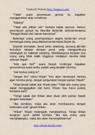 Tiraikasih Website http://kangzusi.com/
http://ebook-dewikz.com/
“Tidak“ suara perempuan gemuk itu bagaikan
menggetarkan atap rumahnya.
“Kakang”
“Tidak ada pilihan lain” berkata kakak iparnya. Namun
perempuan gemuk itu tiba-tiba berteriak sekeras-kerasnya
“Panggil Depah dan kawan-kawannya”
Beberapa orang perempuanpun segera berlari-lari untuk
memanggil orang yang disebutnya bernama Depah itu.
Sejenak kemudian, lewat pintu seketeng, seorang laki-laki
bertubuh raksasa dengan perut yang menggembung
melangkah ke halaman samping. Dibelakangnya berjalan dua
orang yang tidak kalah tingginya meskipun mereka tidak
sebesar Depah.
“Ada apa Nyi?“ suara Depah terdengar bagaikan
gemuruhnya suara seribu pedati yang berjalan beriring.
“Usir kedua orang ini”
“Jangan ibu“ minta Wiyati “Aku akan membujuk mereka
agar mereka pergi. Jangan pergunakan tangan paman Depah”
Tetapi jawab kakak ipar Wiyati jelas “Tidak ada orang yang
dapat menggagalkan niat kami. Wiyati. Kau harus pulang
bersama kami”
“Tetapi kakak dan Wikan akan diusir oleh paman Depah
dengan kekerasan”
“Jika demikian, maka aku akan membawamu dengan
kekerasan pula” geram Wikan.
“Wikan“ Wiyati melangkah mendekatinya. Tetapi Wikan
bergeser surut sambil berkata “Jika ada orang yang
menghalangiku, maka aku akan menyingkirkannya”
 