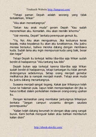 Tiraikasih Website http://kangzusi.com/
http://ebook-dewikz.com/
“Tetapi paman Depah adalah seorang yang tidak
terkalahkan, Wikan”
“Aku akan menantangnya”
“Setan kau anak muda” geram Depah “Kau sudah
meremehkan aku. Kemarilah. Aku akan memilin lehermu”
“Usir mereka, Depah” berkata perempuan gemuk itu.
“Ya, Nyi. Aku akan mengusirnya. Jika keduanya keras
kepala, maka kepalanya itu akan aku lunakkannya. Aku justru
merasa bersukur, bahwa mereka datang dengan membawa
kuda. Sudah lama aku ingin mempunyai kuda yang baik, besar
dan tegar”
Tetapi Depah itu terkejut ketika tiba-tiba saja Wikan sudah
berdiri di hadapannya “Aku tantang kau iblis”
Depah bukan saja terkejut karena tiba-tiba saja Wikan
sudah berdiri di hadapannya, tetapi tantangan itu tidak pernah
di-dengarnya sebelumnya. Setiap orang menjadi gemetar
melihatnya jika ia nampak menjadi marah. Tetapi anak muda
itu justru datang menantangnya.
Suasana menjadi sangat tegang. Kakak ipar Wikanpun telah
turun ke halaman pula. Iapun telah mempersiapkan diri jika ia
harus terlibat dalam perkelahian melawan orang-orang upahan
itu.
Dengan kemarahan yang membakar jantungnya Wikanpun
berkata “Jangan campuri urusanku dengan saudara
perempuanku”
“Kalian telah datang kerumah ini dengan sikap yang sangat
buruk. Kami berhak mengusir kalian atau bahkan membunuh
kalian disini”
 