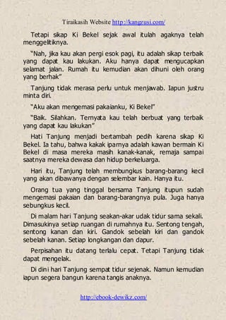Tiraikasih Website http://kangzusi.com/
http://ebook-dewikz.com/
Tetapi sikap Ki Bekel sejak awal itulah agaknya telah
menggelitiknya.
“Nah, jika kau akan pergi esok pagi, itu adalah sikap terbaik
yang dapat kau lakukan. Aku hanya dapat mengucapkan
selamat jalan. Rumah itu kemudian akan dihuni oleh orang
yang berhak”
Tanjung tidak merasa perlu untuk menjawab. Iapun justru
minta diri.
“Aku akan mengemasi pakaianku, Ki Bekel”
“Baik. Silahkan. Ternyata kau telah berbuat yang terbaik
yang dapat kau lakukan”
Hati Tanjung menjadi bertambah pedih karena sikap Ki
Bekel. Ia tahu, bahwa kakak iparnya adalah kawan bermain Ki
Bekel di masa mereka masih kanak-kanak, remaja sampai
saatnya mereka dewasa dan hidup berkeluarga.
Hari itu, Tanjung telah membungkus barang-barang kecil
yang akan dibawanya dengan selembar kain. Hanya itu.
Orang tua yang tinggal bersama Tanjung itupun sudah
mengemasi pakaian dan barang-barangnya pula. Juga hanya
sebungkus kecil.
Di malam hari Tanjung seakan-akar udak tidur sama sekali.
Dimasukinya setiap ruangan di rumahnya itu. Sentong tengah,
sentong kanan dan kiri. Gandok sebelah kiri dan gandok
sebelah kanan. Setiap longkangan dan dapur.
Perpisahan itu datang terlalu cepat. Tetapi Tanjung tidak
dapat mengelak.
Di dini hari Tanjung sempat tidur sejenak. Namun kemudian
iapun segera bangun karena tangis anaknya.
 
