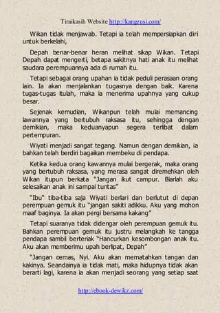 Tiraikasih Website http://kangzusi.com/
http://ebook-dewikz.com/
Wikan tidak menjawab. Tetapi ia telah mempersiapkan diri
untuk berkelahi,
Depah benar-benar heran melihat sikap Wikan. Tetapi
Depah dapat mengerti, betapa sakitnya hati anak itu melihat
saudara perempuannya ada di rumah itu.
Tetapi sebagai orang upahan ia tidak peduli perasaan orang
lain. Ia akan menjalankan tugasnya dengan baik. Karena
tugas-tugas itulah, maka ia menerima upahnya yang cukup
besar.
Sejenak kemudian, Wikanpun telah mulai memancing
lawannya yang bertubuh raksasa itu, sehingga dengan
demikian, maka keduanyapun segera terlibat dalam
pertempuran.
Wiyati menjadi sangat tegang. Namun dengan demikian, ia
bahkan telah berdiri bagaikan membeku di pendapa.
Ketika kedua orang kawannya mulai bergerak, maka orang
yang bertubuh raksasa, yang merasa sangat diremehkan oleh
Wikan itupun berkata “Jangan ikut campur. Biarlah aku
selesaikan anak ini sampai tuntas”
“Ibu“ tiba-tiba saja Wiyati berlari dan berlutut di depan
perempuan gemuk itu “jangan sakiti adikku. Aku yang mohon
maaf baginya. Ia akan pergi bersama kakang”
Tetapi suaranya tidak didengar oleh perempuan gemuk itu.
Bahkan perempuan gemuk itu justru melangkah ke tangga
pendapa sambil berteriak “Hancurkan kesombongan anak itu.
Aku akan memberimu upah berlipat, Depah”
“Jangan cemas, Nyi. Aku akan mematahkan tangan dan
kakinya. Seandainya ia tidak mati, maka hidupnya tidak akan
berarti lagi, karena ia akan menjadi seorang yang setiap saat
 
