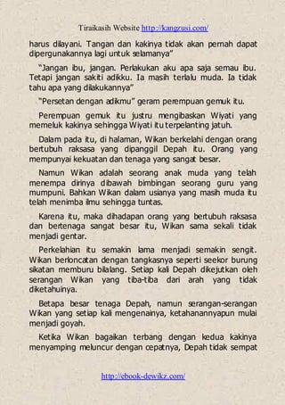 Tiraikasih Website http://kangzusi.com/
http://ebook-dewikz.com/
harus dilayani. Tangan dan kakinya tidak akan pernah dapat
dipergunakannya lagi untuk selamanya”
“Jangan ibu, jangan. Perlakukan aku apa saja semau ibu.
Tetapi jangan sakiti adikku. Ia masih terlalu muda. Ia tidak
tahu apa yang dilakukannya”
“Persetan dengan adikmu” geram perempuan gemuk itu.
Perempuan gemuk itu justru mengibaskan Wiyati yang
memeluk kakinya sehingga Wiyati itu terpelanting jatuh.
Dalam pada itu, di halaman, Wikan berkelahi dengan orang
bertubuh raksasa yang dipanggil Depah itu. Orang yang
mempunyai kekuatan dan tenaga yang sangat besar.
Namun Wikan adalah seorang anak muda yang telah
menempa dirinya dibawah bimbingan seorang guru yang
mumpuni. Bahkan Wikan dalam usianya yang masih muda itu
telah menimba ilmu sehingga tuntas.
Karena itu, maka dihadapan orang yang bertubuh raksasa
dan bertenaga sangat besar itu, Wikan sama sekali tidak
menjadi gentar.
Perkelahian itu semakin lama menjadi semakin sengit.
Wikan berloncatan dengan tangkasnya seperti seekor burung
sikatan memburu bilalang. Setiap kali Depah dikejutkan oleh
serangan Wikan yang tiba-tiba dari arah yang tidak
diketahuinya.
Betapa besar tenaga Depah, namun serangan-serangan
Wikan yang setiap kali mengenainya, ketahanannyapun mulai
menjadi goyah.
Ketika Wikan bagaikan terbang dengan kedua kakinya
menyamping meluncur dengan cepatnya, Depah tidak sempat
 
