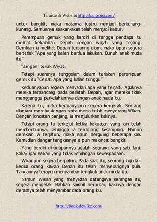 Tiraikasih Website http://kangzusi.com/
http://ebook-dewikz.com/
untuk bangkit, maka matanya justru menjadi berkunang-
kunang. Semuanya seakan-akan telah menjadi kabur.
Perempuan gemuk yang berdiri di tangga pendapa itu
melihat kekalahan Depah dengan wajah yang tegang.
Demikian ia melihat Depah terbaring diam, maka iapun segera
berteriak “Apa yang kalian berdua lakukan. Bunuh anak muda
itu”
“Jangan” teriak Wiyati.
Tetapi suaranya tenggelam dalam teriakan perempuan
gemuk itu “Cepat. Apa yang kalian tunggu”
Keduanyapun segera menyadari apa yang terjadi. Agaknya
mereka terpancang pada perintah Depah, agar mereka tidak
mengganggu perkelahiannya dengan anak muda itu.
Karena itu, maka keduanyapun segera bergerak. Seorang
diantara mereka dengan serta merta telah menyerang Wikan.
Dengan loncatan panjang, ia menjulurkan kakinya.
Tetapi orang itu terkejut ketika kekuatan yang lain telah
membenturnya, sehingga ia terdorong kesamping. Namun
demikian ia terjatuh, maka iapun berguling beberapa kali.
Kemudian dengan tangkasnya ia pun meloncat bangkit.
Yang berdiri dihadapannya adalah seorang yang satu lagi.
Kakak ipar Wikan yang tidak kehilangan kewaspadaan.
Wikanpun segera berpaling. Pada saat itu, seorang lagi dari
kedua orang kawan Depah itu telah menyerangnya pula.
Tangannya terayun menyambar tengkuk anak muda itu.
Namun Wikan yang menyadari datangnya serangan itu,
segera mengelak. Bahkan sambil berputar, kakinya dengan
derasnya telah menyambar dada orang itu.
 