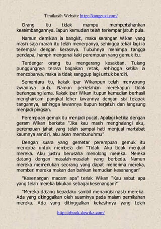 Tiraikasih Website http://kangzusi.com/
http://ebook-dewikz.com/
Orang itu tidak mampu mempertahankan
keseimbangannya. Iapun kemudian telah terlempar jatuh pula.
Namun demikian ia bangkit, maka serangan Wikan yang
masih saja marah itu telah menerpanya, sehingga sekali lagi ia
terlempar dengan kerasnya. Tubuhnya menimpa tangga
pendapa, hampir mengenai kaki perempuan yang gemuk itu.
Terdengar orang itu mengerang kesakitan. Tulang
punggungnya terasa bagaikan retak, sehingga ketika ia
mencobanya, maka ia tidak sanggup lagi untuk berdiri.
Sementara itu, kakak ipar Wikanpun telah menyerang
lawannya pula. Namun perkelahian merekapun tidak
berlangsung lama. Kakak ipar Wikan itupun kemudian berhasil
menghantam pangkal leher lawannya dengan sisi telapak
tangannya, sehingga lawannya itupun terjatuh dan langsung
menjadi pingsan.
Perempuan gemuk itu menjadi pucat. Apalagi ketika dengan
geram Wikan berkata “Jika kau masih menghalangi aku,
perempuan jahat yang telah sampai hati menjual martabat
kaumnya sendiri, aku akan membunuhmu”
Dengan suara yang gemetar perempuan gemuk itu
mencoba untuk membela diri “Tidak. Aku tidak menjual
mereka. Aku justru berusaha menolong mereka. Mereka
datang dengan masalah-masalah yang berbeda. Namun
mereka memerlukan seorang yang dapat menerima mereka,
memberi mereka makan dan bahkan kemudian kesenangan”
”Kesenangan macam apa” teriak Wikan “Kau sebut apa
yang telah mereka lakukan sebagai kesenangan?”
“Mereka datang kepadaku sambil menangisi nasib mereka.
Ada yang ditinggalkan oleh suaminya pada malam pernikahan
mereka. Ada yang ditinggalkan kekasihnya yang telah
 