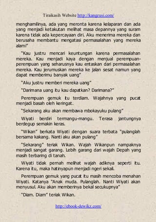 Tiraikasih Website http://kangzusi.com/
http://ebook-dewikz.com/
menghamilinya, ada yang meronta karena kelaparan dan ada
yang menjadi ketakutan melihat masa depannya yang suram
karena tidak ada kepercayaan diri. Aku menerima mereka dan
berusaha membantu mengatasi permasalahan yang mereka
alami”
“Kau justru mencari keuntungan karena permasalahan
mereka. Kau menjadi kaya dengan menjual perempuan-
perempuan yang seharusnya kau entaskan dari permasalahan
mereka. Kau jerumuskan mereka ke jalan sesat namun yang
dapat memberimu banyak uang”
“Aku justru memberi mereka uang”
“Darimana uang itu kau dapatkan? Darimana?”
Perempuan gemuk itu terdiam. Wajahnya yang pucat
menjadi basah oleh keringat.
“Sekarang aku akan membawa mbokayuku pulang”
Wiyati berdiri termangu-mangu. Terasa jantungnya
berdegup semakin keras.
“Wikan” berkata Wiyati dengan suara terbata “pulanglah
bersama kakang. Nanti aku akan pulang”
“Sekarang” teriak Wikan. Wajah Wikanpun nampaknya
menjadi sangat garang. Lebih garang dari wajah Depah yang
masih terbaring di tanah.
Wiyati tidak pernah melihat wajah adiknya seperti itu.
Karena itu, maka hatinyapun menjadi ngeri sekali.
Perempuan gemuk yang pucat itu masih mencoba menahan
Wiyati. Katanya “Anak muda. Pulanglah. Nanti Wiyati akan
menyusul. Aku akan memberinya bekal secukupnya”
“Diam. Diam” teriak Wikan.
 