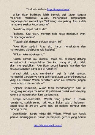Tiraikasih Website http://kangzusi.com/
http://ebook-dewikz.com/
Wikan tidak berbicara lebih banyak lagi. Iapun segera
meloncat mendekati Wiyati. Menangkap pergelangan
tangannya dan menariknya “Sekarang kau pulang. Aku sudah
membawa seekor kuda buatmu”
“Aku tidak dapat naik kuda”
“Bohong. Kau justru mencuri naik kuda meskipun ayah
memperingatkanmu”
“Tetapi tidak dengan pakaian seperti ini”
“Aku tidak peduli. Atau aku harus mengikatmu dan
menyeretmu dibelakang kaki kudaku?”
“Wikan. Aku mbokayumu”
“Justru karena kau kakakku, maka aku sekarang datang
kemari untuk mengambilmu. Jika kau orang lain, aku tidak
akan mempedulikan. Aku tidak peduli kepada Wandan dan
kepada siapapun yang ada di rumah ini”
Wiyati tidak dapat membantah lagi. Ia tidak sempat
mengambil pakaiannya yang tertinggal atau barang-barangnya
yang lain. Bahkan Wikan berkata “ Sudah aku katakan, jangan
bawa apapun dari rumah ini”
Sejenak kemudian, Wikan telah mendorongnya naik ke
punggung kudanya meskipun Wiyati harus duduk menyamping
karena ia mengenakan kain panjangnya.
Tetapi sebenarnyalah, Wiyati yang gelisah di masa
remajanya, sudah sering naik kuda. Bukan saja di halaman,
tetapi juga di ara-ara yang luas. Di padang rumput dan
padang perdu.
Demikianlah, tanpa minta diri, Wikan, Wiyati dan kakak
iparnya meninggalkan rumah perempuan gemuk yang berdiri
 