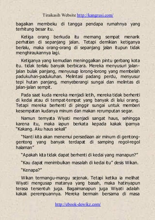 Tiraikasih Website http://kangzusi.com/
http://ebook-dewikz.com/
bagaikan membeku di tangga pendapa rumahnya yang
terhitung besar itu.
Ketiga orang berkuda itu memang sempat menarik
perhatian di sepanjang jalan. Tetapi demikian ketiganya
berlalu, maka orang-orang di sepanjang jalan itupun tidak
menghiraukannya lagi.
Ketiganya yang kemudian meninggalkan pintu gerbang kota
itu. tidak terlalu banyak berbicara. Mereka menyusuri jalan-
jalan bulak panjang, menyusup lorong-lorong yang membelah
padukuhan-padukuhan. Melintasi padang perdu, menyusur
tepi hutan panjang, menyeberangi sungai dan melintas di
jalan-jalan sempit.
Pada saat kuda mereka menjadi letih, mereka tidak berhenti
di kedai atau di tempat-tempat yang banyak di lalui orang.
Tetapi mereka berhenti di pinggir sungai untuk memberi
kesempatan kudanya minum dan makan rerumputan segar.
Namun ternyata Wiyati menjadi sangat haus, sehingga
karena itu, maka iapun berkata kepada kakak iparnya
“Kakang. Aku haus sekali”
“Nanti kita akan menemui persediaan air minum di gentong-
gentong yang banyak terdapat di samping regol-regol
halaman”
“Apakah kita tidak dapat berhenti di kedai yang manapun?”
“Kau dapat menimbulkan masalah di kedai itu” desis Wikan.
“Kenapa?”
Wikan termangu-mangu sejenak. Tetapi ketika ia melihat
Wiyati mengusap matanya yang basah, maka hatinyapun
terasa tersentuh juga. Bagaimanapun juga Wiyati adalah
kakak perempuannya. Mereka bermain bersama di masa
 