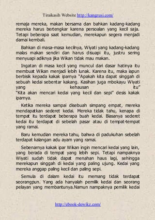 Tiraikasih Website http://kangzusi.com/
http://ebook-dewikz.com/
remaja mereka, makan bersama dan bahkan kadang-kadang
mereka harus bertengkar karena persoalan yang kecil saja.
Tetapi beberapa saat kemudian, merekapun segera menjadi
damai kembali.
Bahkan di masa-masa kecilnya, Wiyati yang kadang-kadang
malas makan sendiri dan harus disuapi itu, justru sering
menyuapi adiknya jika Wikan tidak mau makan.
Ingatan di masa kecil yang muncul dari dasar hatinya itu
membuat Wikan menjadi lebih lunak. Karena itu, maka iapun
berbisik kepada kakak iparnya “Apakah kita dapat singgah di
sebuah kedai sebentar kakang. Kasihan juga mbokayu Wiyati
yang kehausan itu”
“Kita akan mencari kedai yang kecil dan sepi” desis kakak
iparnya.
Ketika mereka sampai disebuah simpang empat, mereka
mendapatkan sederet kedai. Mereka tidak tahu, kenapa di
tempat itu terdapat beberapa buah kedai. Biasanya sederet
kedai itu terdapat di sebelah pasar atau di tempat-tempat
yang ramai.
Baru kemudian mereka tahu, bahwa di padukuhan sebelah
terdapat kalangan adu ayam yang ramai.
Sebenarnya kakak ipar Wikan ingin mencari kedai yang lain,
yang berada di tempat yang lebih sepi. Tetapi nampaknya
Wiyati sudah tidak dapat menahan haus lagi, sehingga
merekapun singgah di kedai yang paling ujung. Kedai yang
mereka anggap paling kecil dan paling sepi.
Semula di dalam kedai itu memang tidak terdapat
seorangpun. Yang ada hanyalah pemilik kedai dan seorang
pelayan yang membantunya.Namun nampaknya pemilik kedai
 