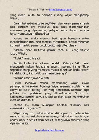 Tiraikasih Website http://kangzusi.com/
http://ebook-dewikz.com/
yang masih muda itu bersikap kurang wajar menghadapi
Wiyati.
Dalam batas-batas tertentu, Wikan dan kakak iparnya masih
saja berdiam diri. Meskipun pada saat menghidangkan
minuman yang dipesannya, pelayan kedai itupun nampak
tersenyum-senyum dibuat-buat.
Karena itu. maka mereka bertigapun berusaha untuk
menghabiskan minuman mereka secepatnya. Tetapi minuman
itu masih terlalu panas untuk begitu saja diteguknya.
“Makan, nini?“ bertanya pemilik kedai itu. Yang ditanya
justru Wiyati.
“Tidak” jawab Wiyati.
Pemilik kedai itu tertawa pendek. Katanya “Aku akan
menyuguh makan kepadamu seperti seorang tamu. Tidak
seperti seorang yang memesan makan di sebuah kedai seperti
ini. Maksudku, kau tidak usah membayarnya”
“Terima kasih” jawab Wiyati.
Dituar sadarnya, Wikan memandang wajah kakak
perempuannya sekilas. Agaknya Wiyati memang sudah merias
dirinya ketika ia datang. Rias yang berlebihan. Demikian juga
pakaian dan perhiasan yang dikenakannya. Seperti di
katakannya sendiri, bahwa Wiyati itu akan dapat menimbulkan
masalah di kedai itu.
Karena itu, maka Wikanpun berdesis “Marilah. Kita
meneruskan perjalanan”
Wiyati yang menyadari keadaan dirinyapun berusaha untuk
secepatnya menyelsaikan minumannya. Meskipun masih agak
panas, namun sedikit demi sedikit, di teguknya minuman yang
dipesannya itu.
 