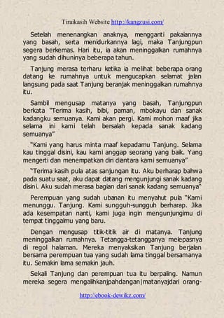 Tiraikasih Website http://kangzusi.com/
http://ebook-dewikz.com/
Setelah menenangkan anaknya, mengganti pakaiannya
yang basah, serta menidurkannya lagi, maka Tanjungpun
segera berkemas. Hari itu, ia akan meninggalkan rumahnya
yang sudah dihuninya beberapa tahun.
Tanjung merasa terharu ketika ia melihat beberapa orang
datang ke rumahnya untuk mengucapkan selamat jalan
langsung pada saat Tanjung beranjak meninggalkan rumahnya
itu.
Sambil mengusap matanya yang basah, Tanjungpun
berkata “Terima kasih, bibi, paman, mbokayu dan sanak
kadangku semuanya. Kami akan pergi. Kami mohon maaf jika
selama ini kami telah bersalah kepada sanak kadang
semuanya”
“Kami yang harus minta maaf kepadamu Tanjung. Selama
kau tinggal disini, kau kami anggap seorang yang baik. Yang
mengerti dan menempatkan diri diantara kami semuanya”
“Terima kasih pula atas sanjungan itu. Aku berharap bahwa
pada suatu saat, aku dapat datang mengunjungi sanak kadang
disini. Aku sudah merasa bagian dari sanak kadang semuanya“
Perempuan yang sudah ubanan itu menyahut pula “Kami
menunggu. Tanjung. Kami sungguh-sungguh berharap. Jika
ada kesempatan nanti, kami juga ingin mengunjungimu di
tempat tinggalmu yang baru.
Dengan mengusap titik-titik air di matanya. Tanjung
meninggalkan rumahnya. Tetangga-tetangganya melepasnya
di regol halaman. Mereka menyaksikan Tanjung berjalan
bersama perempuan tua yang sudah lama tinggal bersamanya
itu. Semakin lama semakin jauh.
Sekali Tanjung dan perempuan tua itu berpaling. Namun
mereka segera mengalihkanjpahdangan|matanyajdari orang-
 