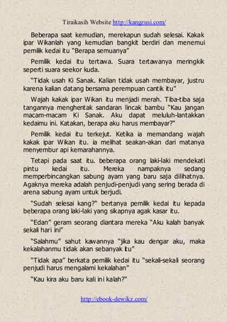 Tiraikasih Website http://kangzusi.com/
http://ebook-dewikz.com/
Beberapa saat kemudian, merekapun sudah selesai. Kakak
ipar Wikanlah yang kemudian bangkit berdiri dan menemui
pemilik kedai itu “Berapa semuanya”
Pemilik kedai itu tertawa. Suara tertawanya meringkik
seperti suara seekor kuda.
“Tidak usah Ki Sanak. Kalian tidak usah membayar, justru
karena kalian datang bersama perempuan cantik itu”
Wajah kakak ipar Wikan itu menjadi merah. Tiba-tiba saja
tangannya menghentak sandaran lincak bambu “Kau jangan
macam-macam Ki Sanak. Aku dapat meluluh-lantakkan
kedaimu ini. Katakan, berapa aku harus membayar?“
Pemilik kedai itu terkejut. Ketika ia memandang wajah
kakak ipar Wikan itu. ia melihat seakan-akan dari matanya
menyembur api kemarahannya.
Tetapi pada saat itu. beberapa orang laki-laki mendekati
pintu kedai itu. Mereka nampaknya sedang
memperbincangkan sabung ayam yang baru saja dilihatnya.
Agaknya mereka adalah penjudi-penjudi yang sering berada di
arena sabung ayam untuk berjudi.
“Sudah selesai kang?“ bertanya pemilik kedai itu kepada
beberapa orang laki-laki yang sikapnya agak kasar itu.
“Edan” geram seorang diantara mereka “Aku kalah banyak
sekali hari ini”
“Salahmu” sahut kawannya “jika kau dengar aku, maka
kekalahanmu tidak akan sebanyak itu”
“Tidak apa” berkata pemilik kedai itu “sekali-sekali seorang
penjudi harus mengalami kekalahan”
“Kau kira aku baru kali ini kalah?“
 