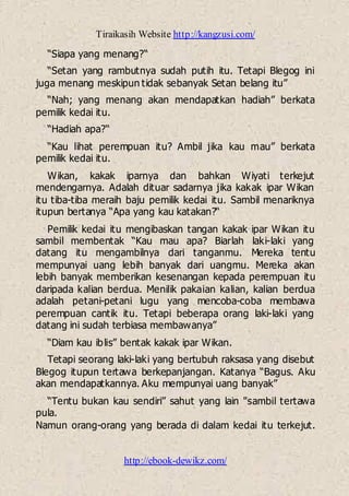 Tiraikasih Website http://kangzusi.com/
http://ebook-dewikz.com/
“Siapa yang menang?“
“Setan yang rambutnya sudah putih itu. Tetapi Blegog ini
juga menang meskipun tidak sebanyak Setan belang itu”
“Nah; yang menang akan mendapatkan hadiah” berkata
pemilik kedai itu.
“Hadiah apa?“
“Kau lihat perempuan itu? Ambil jika kau mau” berkata
pemilik kedai itu.
Wikan, kakak iparnya dan bahkan Wiyati terkejut
mendengarnya. Adalah dituar sadarnya jika kakak ipar Wikan
itu tiba-tiba meraih baju pemilik kedai itu. Sambil menariknya
itupun bertanya “Apa yang kau katakan?“
Pemilik kedai itu mengibaskan tangan kakak ipar Wikan itu
sambil membentak “Kau mau apa? Biarlah laki-laki yang
datang itu mengambilnya dari tanganmu. Mereka tentu
mempunyai uang lebih banyak dari uangmu. Mereka akan
lebih banyak memberikan kesenangan kepada perempuan itu
daripada kalian berdua. Menilik pakaian kalian, kalian berdua
adalah petani-petani lugu yang mencoba-coba membawa
perempuan cantik itu. Tetapi beberapa orang laki-laki yang
datang ini sudah terbiasa membawanya”
“Diam kau iblis” bentak kakak ipar Wikan.
Tetapi seorang laki-laki yang bertubuh raksasa yang disebut
Blegog itupun tertawa berkepanjangan. Katanya “Bagus. Aku
akan mendapatkannya. Aku mempunyai uang banyak”
“Tentu bukan kau sendiri” sahut yang lain "sambil tertawa
pula.
Namun orang-orang yang berada di dalam kedai itu terkejut.
 