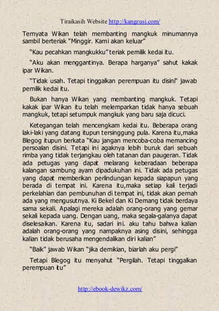 Tiraikasih Website http://kangzusi.com/
http://ebook-dewikz.com/
Ternyata Wikan telah membanting mangkuk minumannya
sambil berteriak “Minggir. Kami akan keluar”
“Kau pecahkan mangkukku” teriak pemilik kedai itu.
“Aku akan menggantinya. Berapa harganya” sahut kakak
ipar Wikan.
“Tidak usah. Tetapi tinggalkan perempuan itu disini“ jawab
pemilik kedai itu.
Bukan hanya Wikan yang membanting mangkuk. Tetapi
kakak ipar Wikan itu telah melemparkan tidak hanya sebuah
mangkuk, tetapi setumpuk mangkuk yang baru saja dicuci.
Ketegangan telah mencengkam kedai itu. Beberapa orang
laki-laki yang datang itupun tersinggung pula. Karena itu,maka
Blegog itupun berkata “Kau jangan mencoba-coba memancing
persoalan disini. Tetapi ini agaknya lebih buruk dari sebuah
rimba yang tidak terjangkau oleh tatanan dan paugeran. Tidak
ada petugas yang dapat melarang keberadaan beberapa
kalangan sambung ayam dipadukuhan ini. Tidak ada petugas
yang dapat memberikan perlindungan kepada siapapun yang
berada di tempat ini. Karena itu,maka setiap kali terjadi
perkelahian dan pembunuhan di tempat ini, tidak akan pernah
ada yang mengusutnya. Ki Bekel dan Ki Demang tidak berdaya
sama sekali. Apalagi mereka adalah orang-orang yang gemar
sekali kepada uang. Dengan uang, maka segala-galanya dapat
diselesaikan. Karena itu, sadari ini. aku tahu bahwa kalian
adalah orang-orang yang nampaknya asing disini, sehingga
kalian tidak berusaha mengendalikan diri kalian”
“Baik” jawab Wikan “jika demikian, biarlah aku pergi”
Tetapi Blegog itu menyahut “Pergilah. Tetapi tinggalkan
perempuan itu”
 