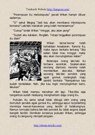 Tiraikasih Website http://kangzusi.com/
http://ebook-dewikz.com/
“Perempuan itu mebokayuku“ jawab Wikan hampir dituar
sadarnya.
“O” sahut Blegog “Jadi kau akan membawa mbokayumu
kemana? Laki-laki manakah yang telah memesannya”
“Cukup” teriak Wikan “minggir, aku akan pergi”
“Sudah aku katakan. Pergilah. Tetapi tinggalkan perempuan
itu disini”
Wikan benar-benar telah
kehabisan kesabaran. Karena itu,
maka iapun berkata lantang “Jika
kalian tidak mau minggir. maka
aku akan menyingkirkan kalian”
Beberapa orang laki-laki itu
tertawa serentak. Seakan-akan
seorang diantara mereka telah
memberikan aba-aba. Bahkan
seorang laki-laki pendek yang
agak gemuk melangkah maju
sambil berkata “Nampaknya kau
sudah berkelakar. Nah. jika kau ingin menyingkirkan kami,
lakukan”
Wikan tidak mampu menahan diri lagi. Tiba-tiba saja
tangannya sudah melayang menghantam dagu orang itu.
Pukulan itu sama sekali tidak diduga oleh orang yang
bertubuh pendek agak gemuk itu, sehingga iapun terpelanting
menimpa kawan-kawannya yang berdiri di belakangnya.
Namun ternyata bahwa laki-laki pendek itu tidak segera dapat
bangkit berdiri. Demikian kerasnya pukulan Wikan, sehingga
orang itu langsung menjadi pingsan.
 