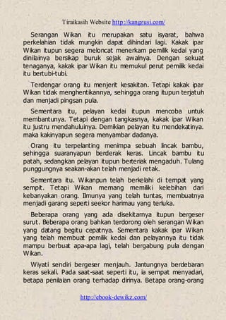 Tiraikasih Website http://kangzusi.com/
http://ebook-dewikz.com/
Serangan Wikan itu merupakan satu isyarat, bahwa
perkelahian tidak mungkin dapat dihindari lagi. Kakak ipar
Wikan itupun segera meloncat menerkam pemilik kedai yang
dinilainya bersikap buruk sejak awalnya. Dengan sekuat
tenaganya, kakak ipar Wikan itu memukul perut pemilik kedai
itu bertubi-tubi.
Terdengar orang itu menjerit kesakitan. Tetapi kakak ipar
Wikan tidak menghentikannya, sehingga orang itupun terjatuh
dan menjadi pingsan pula.
Sementara itu, pelayan kedai itupun mencoba untuk
membantunya. Tetapi dengan tangkasnya, kakak ipar Wikan
itu justru mendahuluinya. Demikian pelayan itu mendekatinya.
maka kakinyapun segera menyambar dadanya.
Orang itu terpelanting menimpa sebuah lincak bambu,
sehingga suaranyapun berderak keras. Lincak bambu itu
patah, sedangkan pelayan itupun berteriak mengaduh. Tulang
punggungnya seakan-akan telah menjadi retak.
Sementara itu. Wikanpun telah berkelahi di tempat yang
sempit. Tetapi Wikan memang memiliki kelebihan dari
kebanyakan orang. Ilmunya yang telah tuntas, membuatnya
menjadi garang seperti seekor harimau yang terluka.
Beberapa orang yang ada disekitarnya itupun bergeser
surut. Beberapa orang bahkan terdorong oleh serangan Wikan
yang datang begitu cepatnya. Sementara kakak ipar Wikan
yang telah membuat pemilik kedai dan pelayannya itu tidak
mampu berbuat apa-apa lagi, telah bergabung pula dengan
Wikan.
Wiyati sendiri bergeser menjauh. Jantungnya berdebaran
keras sekali. Pada saat-saat seperti itu, ia sempat menyadari,
betapa penilaian orang terhadap dirinya. Betapa orang-orang
 