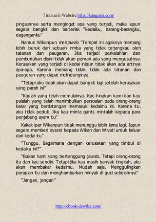 Tiraikasih Website http://kangzusi.com/
http://ebook-dewikz.com/
pingsannya serta mengingat apa yang terjadi, maka iapun
segera bangkit dan berteriak “kedaiku, barang-barangku,
daganganku”
Namun Wikanpun menjawab “Tempat ini agaknya memang
lebih buruk dari sebuah rimba yang tidak terjangkau oleh
tatanan dan paugeran. Jika terjadi perkelahian dan
pembunuhan disini tidak akan pernah ada yang mengusutnya.
Kerusakan yang terjadi di kedai inipun tidak akan ada artinya
apa-apa. Karena memang tidak tidak ada tatanan dan
paugeran yang dapat melindunginya.
“Tetapi aku tidak akan dapat bangkit lagi setelah kerusakan
yang parah ini”
“Kaulah yang telah memulainya. Kau hinakan kami dan kau
pulalah yang telah menimbulkan persoalan pada orang-orang
kasar yang berdatangan memasuki kedaimu ini. Karena itu.
aku tidak peduli. Jika kau minta ganti, mintalah kepada para
penjabung ayam itu”
Kakak ipar Wikanpun tidak menunggu lebih lama lagi. Iapun
segera memberi isyarat kepada Wikan dan Wiyati untuk keluar
dari kedai itu”
“Tunggu. Bagaimana dengan kerusakan yang timbul di
kedaiku ini?”
“Bukan kami yang bertanggung jawab. Tetapi orang-orang
itu dan kau sendiri. Tetapi jika kau masih banyak tingkah, aku
akan membakar kedaimu. Mudah saja. Menggulingkan
perapian itu dan menghamburkan minyak di guci sebelahnya”
“Jangan, jangan”
 