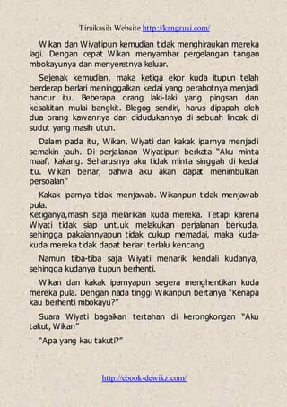 Tiraikasih Website http://kangzusi.com/
http://ebook-dewikz.com/
Wikan dan Wiyatipun kemudian tidak menghiraukan mereka
lagi. Dengan cepat Wikan menyambar pergelangan tangan
mbokayunya dan menyeretnya keluar.
Sejenak kemudian, maka ketiga ekor kuda itupun telah
berderap berlari meninggalkan kedai yang perabotnya menjadi
hancur itu. Beberapa orang laki-laki yang pingsan dan
kesakitan mulai bangkit. Blegog sendiri, harus dipapah oleh
dua orang kawannya dan didudukannya di sebuah lincak di
sudut yang masih utuh.
Dalam pada itu, Wikan, Wiyati dan kakak iparnya menjadi
semakin jauh. Di perjalanan Wiyatipun berkata “Aku minta
maaf, kakang. Seharusnya aku tidak minta singgah di kedai
itu. Wikan benar, bahwa aku akan dapat menimbulkan
persoalan”
Kakak iparnya tidak menjawab. Wikanpun tidak menjawab
pula.
Ketiganya,masih saja melarikan kuda mereka. Tetapi karena
Wiyati tidak siap unt.uk melakukan perjalanan berkuda,
sehingga pakaiannyapun tidak cukup memadai, maka kuda-
kuda mereka tidak dapat berlari terlalu kencang.
Namun tiba-tiba saja Wiyati menarik kendali kudanya,
sehingga kudanya itupun berhenti.
Wikan dan kakak iparnyapun segera menghentikan kuda
mereka pula. Dengan nada tinggi Wikanpun bertanya “Kenapa
kau berhenti mbokayu?”
Suara Wiyati bagaikan tertahan di kerongkongan “Aku
takut, Wikan”
“Apa yang kau takuti?”
 