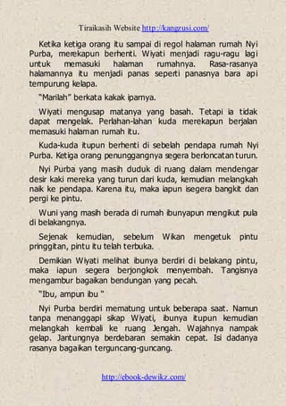 Tiraikasih Website http://kangzusi.com/
http://ebook-dewikz.com/
Ketika ketiga orang itu sampai di regol halaman rumah Nyi
Purba, merekapun berhenti. Wiyati menjadi ragu-ragu lagi
untuk memasuki halaman rumahnya. Rasa-rasanya
halamannya itu menjadi panas seperti panasnya bara api
tempurung kelapa.
“Marilah” berkata kakak iparnya.
Wiyati mengusap matanya yang basah. Tetapi ia tidak
dapat mengelak. Perlahan-lahan kuda merekapun berjalan
memasuki halaman rumah itu.
Kuda-kuda itupun berhenti di sebelah pendapa rumah Nyi
Purba. Ketiga orang penunggangnya segera berloncatan turun.
Nyi Purba yang masih duduk di ruang dalam mendengar
desir kaki mereka yang turun dari kuda, kemudian melangkah
naik ke pendapa. Karena itu, maka iapun isegera bangkit dan
pergi ke pintu.
Wuni yang masih berada di rumah ibunyapun mengikut pula
di belakangnya.
Sejenak kemudian, sebelum Wikan mengetuk pintu
pringgitan, pintu itu telah terbuka.
Demikian Wiyati melihat ibunya berdiri di belakang pintu,
maka iapun segera berjongkok menyembah. Tangisnya
mengambur bagaikan bendungan yang pecah.
“Ibu, ampun ibu “
Nyi Purba berdiri mematung untuk beberapa saat. Namun
tanpa menanggapi sikap Wiyati, ibunya itupun kemudian
melangkah kembali ke ruang Jengah. Wajahnya nampak
gelap. Jantungnya berdebaran semakin cepat. Isi dadanya
rasanya bagaikan terguncang-guncang.
 