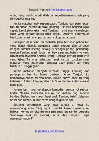Tiraikasih Website http://kangzusi.com/
http://ebook-dewikz.com/
orang yang masih berada di depan regol halaman rumah yang
ditinggalkannya itu.
Ketika matahari naik sepenggalah, Tanjung dan perempuan
tua itu sudah berada di bulak panjang. Mereka berjalan agak
cepat. Langkah-langkah kecil Tanjung membawanya melintasi
jalan yang berjalur bekas roda pedati. Disisinya perempuan
tua itupun masih mampu berjalan cukup cepat pula.
Meskipun di sebelah menyebelah jalan terdapat pohon turi
yang dapat dipetik bunganya untuk direbus dan dimakan
dengan sambal kacang sekaligus sebagai pohon perindang,
namun Tanjung masih juga membawa payung bebeknya yang
dibuat dari anyaman belarak kering. Dengan payung bebeknya
yang lebar. Tanjung melindungi anaknya dari tusukan sinar
matahari yang menyusup diantara daun pohon turi yang
tumbuh di pinggir jalan.
Ketika matahari menjadi semakin tinggi, Tanjung dan
perempuan tua itu harus berhenti. Anak Tanjung itu
nampaknya sudah merasa haus. Bukan hanya anak itu yang
kehausan. Tetapi Tanjung dan bibi Sumi itupun sudah merasa
haus pula.
Karena itu, maka merekapun kemudian singgah di sebuah
kedai. Mereka memesan minum dan makan bagi mereka
berdua. Sedangkan makan bagi anak Tanjung telah disiapkan
bekal dari rumah. Bubur beras dengan gula kelapa.
Seorang perempuan yang juga berada di kedai itu
memandang anak Tanjung itu sambil tersenyum-senyum.
Bahkan kemudian disentuhnya pipi anak itu sambil berdesis
“Manisnya anak ini. Gemuk, sehat dan tampan. Siapa
namanya, ngger?”
 