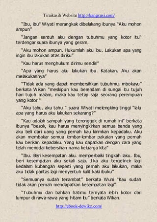 Tiraikasih Website http://kangzusi.com/
http://ebook-dewikz.com/
“Ibu, ibu“ Wiyati merangkak dibelakang ibunya “Aku mohon
ampun”
“Jangan sentuh aku dengan tubuhmu yang kotor itu“
terdengar suara ibunya yang geram.
“Aku mohon ampun. Hukumlah aku ibu. Lakukan apa yang
ingin ibu lakukan atas diriku”
“Kau harus menghukum dirimu sendiri”
“Apa yang harus aku lakukan ibu. Katakan. Aku akan
melakukannya”
“Tidak ada yang dapat membersihkan tubuhmu, mbokayu”
berkata Wikan “meskipun kau berendam di sungai itu tujuh
hari tujuh malam, maka kau tetap saja seorang perempuan
yang kotor “
“Aku tahu, aku tahu “ suara Wiyati melengking tinggi “lalu
apa yang harus aku lakukan sekarang?”
“Kau adalah sampah yang teronggok di rumah ini” berkata
ibunya “besok, kau harus menyingkirkan semua benda yang
aku beli dari uang yang pernah kau kirimkan kepadaku. Aku
akan membakar semua lembar-lembar pakaian yang pernah
kau berikan kepadaku. Yang kau dapatkan dengan cara yang
telah menodai kebersihan nama keluarga kita”
“Ibu. Beri kesempatan aku. memperbaiki tingkah laku. Ibu,
beri kesempatan aku sekali saja. Jika aku tergelincir lagi
kedalam kubangan seperti yang pernah aku lakukan, maka
aku tidak pantas lagi menyentuh kulit kaki ibuku”
“Semuanya sudah terlambat” berkata Wuni “Kau sudah
tidak akan pernah mendapatkan kesempatan lagi”
“Tubuhmu dan bahkan hatimu ternyata lebih kotor dari
lumpur di rawa-rawa yang hitam itu” berkata Wikan.
 