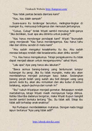 Tiraikasih Website http://kangzusi.com/
http://ebook-dewikz.com/
“Kau tidak pantas berada diantara kami”
“Kau, kau dalah sampah”
Suara-suara itu terdengar beruntun, melingkar-lingkar di
ruangan itu, menyusup telinganya dan menusuk jantungnya.
“Cukup. Cukup” teriak Wiyati sambil menutup telin-ganya
“Jika demikian, buat apa aku diminta untuk pulang?”
“Kau harus mendengar pendapat kami“ Wiyati “ibunyalah
yang menjawab “Kau harus mendengarnya. Kau harus tahu
nilai dari dirimu sendiri di mata kami”
“Aku sudah mengakui kesalahanku itu ibu. Aku sudah
merasa betapa rendah nilai kesadaranku akan diriku sendiri”
“Ya. Kau harus mengakuinya. Tetapi pengakuanmu itu tidak
dapat menjadi alasan untuk mengampunimu” sahut Wuni.
“Lalu apa? Apa yang harus aku lakukan?“
“Bawa semua barang-barang yang berlumuran lumpur
kubangan itu pergi. Jika itu tidak mungkin, maka aku akan
membelahnya menjadi potongan kayu bakar. Sedangkan
barang pecah belah yang sudah aku beli dengan uang yang
penuh noda itu, akan aku remukkan dan aku kubur di kebun
belakang, sejauh-jauhnya dari rumah ini”
“Ibu“ tubuh Wiyatipun menjadi gemetar. Betapapun rendah
martabatnya, tetapi Wiyati masih mempunyai harga dirinya.
Ketika tiba-tiba dadanya bergetar, maka Wiyati itupun bangkit
berdiri sambil berkata lantang “Ibu. Itu tidak adil. Sikap ibu
tidak adil terhadap anak-anaknya”
Nyi Purbapun membelalakkan matanya. Dengan nada tinggi
iapun bertanya “Apa yang tidak adil?“
 