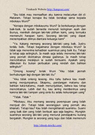 Tiraikasih Website http://kangzusi.com/
http://ebook-dewikz.com/
“Ibu tidak mau memaafkan aku karena melacurkan diri di
Mataram. Tetapi kenapa ibu tidak bersikap sama kepada
mbokayu Wuni?“
“Kenapa dengan mbokayumu Wuni? Ia berkeluarga dengan
baik-baik. Ia sudah bersedia menuruti keinginan ayah dan
ibunya, menikah dengan laki-laki pilihan kami, yang ternyata
memenuhi harapan kami. Seorang laki-laki yang dapat
menempatkan dirinya diantara keluarga kami”
“Ya. Kakang memang seorang laki-laki yang baik. Justru
terlalu baik. Tetapi bagaimana dengan mbokayu Wuni? Ia
tidak saja menerima kehadiran suaminya yang baik itu. Tetapi
ia tetap saja selingkuh. Ia masih saja selalu menemui laki-laki
yang pernah dicintainya dimasa gadisnya. Ia masih tetap
mencintainya meskipun ia sudah bersuami. Apakah yang
dilakukan itu bukan perbuatan yang rendah dan bahkan
selingkuh”
“Omong kosong” teriak Wuni “Aku tidak pernah
berhubungan lagi dengan laki-laki itu”
“Aku tidak omong kosong. Aku tahu bahwa kau masih
sering menjumpainya. Sikapmu, pandangan matamu dan
bahkan kata-katamu, masih menunjukkan, bahwa kau tetap
mencintainya. Lebih dari itu, kau sering memberinya uang
karena laki-laki tampan yang ceria itu selalu kekurangan uang”
“Tidak. Tidak “
“Mbokayu. Aku memang seorang perempuan yang telah
menjual diri. Tetapi tidak seorangpun yang pernah aku
khianati. Tetapi kau? Kau telah mengkhianati suamimu. Suami
yang baik dan yang telah berbuat apa saja bagimu. Mungkin
suaminya seorang laki-laki yang menurut pendapatmu kurang
bergairah. Mungkin ia seorang yang lugu dan tidak memenuhi
 