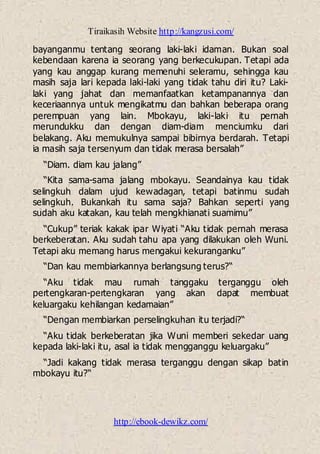Tiraikasih Website http://kangzusi.com/
http://ebook-dewikz.com/
bayanganmu tentang seorang laki-laki idaman. Bukan soal
kebendaan karena ia seorang yang berkecukupan. Tetapi ada
yang kau anggap kurang memenuhi seleramu, sehingga kau
masih saja lari kepada laki-laki yang tidak tahu diri itu? Laki-
laki yang jahat dan memanfaatkan ketampanannya dan
keceriaannya untuk mengikatmu dan bahkan beberapa orang
perempuan yang lain. Mbokayu, laki-laki itu pernah
merundukku dan dengan diam-diam menciumku dari
belakang. Aku memukulnya sampai bibirnya berdarah. Tetapi
ia masih saja tersenyum dan tidak merasa bersalah”
“Diam. diam kau jalang”
“Kita sama-sama jalang mbokayu. Seandainya kau tidak
selingkuh dalam ujud kewadagan, tetapi batinmu sudah
selingkuh. Bukankah itu sama saja? Bahkan seperti yang
sudah aku katakan, kau telah mengkhianati suamimu”
“Cukup” teriak kakak ipar Wiyati “Aku tidak pernah merasa
berkeberatan. Aku sudah tahu apa yang dilakukan oleh Wuni.
Tetapi aku memang harus mengakui kekuranganku”
“Dan kau membiarkannya berlangsung terus?“
“Aku tidak mau rumah tanggaku terganggu oleh
pertengkaran-pertengkaran yang akan dapat membuat
keluargaku kehilangan kedamaian”
“Dengan membiarkan perselingkuhan itu terjadi?“
“Aku tidak berkeberatan jika Wuni memberi sekedar uang
kepada laki-laki itu, asal ia tidak mengganggu keluargaku”
“Jadi kakang tidak merasa terganggu dengan sikap batin
mbokayu itu?“
 