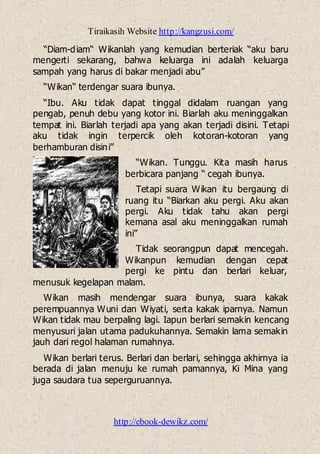Tiraikasih Website http://kangzusi.com/
http://ebook-dewikz.com/
“Diam-diam“ Wikanlah yang kemudian berteriak “aku baru
mengerti sekarang, bahwa keluarga ini adalah keluarga
sampah yang harus di bakar menjadi abu”
“Wikan“ terdengar suara ibunya.
“Ibu. Aku tidak dapat tinggal didalam ruangan yang
pengab, penuh debu yang kotor ini. Biarlah aku meninggalkan
tempat ini. Biarlah terjadi apa yang akan terjadi disini. Tetapi
aku tidak ingin terpercik oleh kotoran-kotoran yang
berhamburan disini”
“Wikan. Tunggu. Kita masih harus
berbicara panjang “ cegah ibunya.
Tetapi suara Wikan itu bergaung di
ruang itu “Biarkan aku pergi. Aku akan
pergi. Aku tidak tahu akan pergi
kemana asal aku meninggalkan rumah
ini”
Tidak seorangpun dapat mencegah.
Wikanpun kemudian dengan cepat
pergi ke pintu dan berlari keluar,
menusuk kegelapan malam.
Wikan masih mendengar suara ibunya, suara kakak
perempuannya Wuni dan Wiyati, serta kakak iparnya. Namun
Wikan tidak mau berpaling lagi. Iapun berlari semakin kencang
menyusuri jalan utama padukuhannya. Semakin lama semakin
jauh dari regol halaman rumahnya.
Wikan berlari terus. Berlari dan berlari, sehingga akhirnya ia
berada di jalan menuju ke rumah pamannya, Ki Mina yang
juga saudara tua seperguruannya.
 