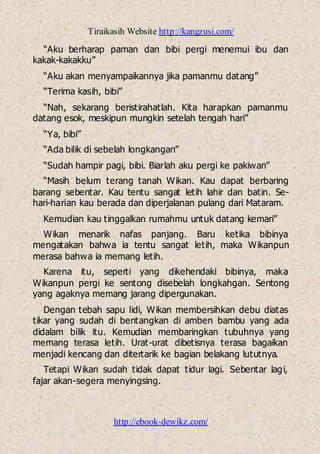 Tiraikasih Website http://kangzusi.com/
http://ebook-dewikz.com/
“Aku berharap paman dan bibi pergi menemui ibu dan
kakak-kakakku”
“Aku akan menyampaikannya jika pamanmu datang”
“Terima kasih, bibi”
“Nah, sekarang beristirahatlah. Kita harapkan pamanmu
datang esok, meskipun mungkin setelah tengah hari”
“Ya, bibi”
“Ada bilik di sebelah longkangan”
“Sudah hampir pagi, bibi. Biarlah aku pergi ke pakiwan”
“Masih belum terang tanah Wikan. Kau dapat berbaring
barang sebentar. Kau tentu sangat letih lahir dan batin. Se-
hari-harian kau berada dan diperjalanan pulang dari Mataram.
Kemudian kau tinggalkan rumahmu untuk datang kemari”
Wikan menarik nafas panjang. Baru ketika bibinya
mengatakan bahwa ia tentu sangat letih, maka Wikanpun
merasa bahwa ia memang letih.
Karena itu, seperti yang dikehendaki bibinya, maka
Wikanpun pergi ke sentong disebelah longkahgan. Sentong
yang agaknya memang jarang dipergunakan.
Dengan tebah sapu lidi, Wikan membersihkan debu diatas
tikar yang sudah di bentangkan di amben bambu yang ada
didalam bilik itu. Kemudian membaringkan tubuhnya yang
memang terasa letih. Urat-urat dibetisnya terasa bagaikan
menjadi kencang dan ditertarik ke bagian belakang lututnya.
Tetapi Wikan sudah tidak dapat tidur lagi. Sebentar lagi,
fajar akan-segera menyingsing.
 